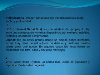 tridimensional: Imagen construida con tres dimensiones: largo,
ancho y profundidad.
U
USB (Universal Serial Bus): es una interfase de tipo plug & play
entre una computadora y ciertos dispositivos, por ejemplo, teclados,
teléfonos, escáneres e impresoras.
Usenet: red de news groups donde se discute sobre diferentes
temas. Hay miles de estos foros de debate, y cualquier usuario
puede crear uno nuevo. En algunos casos los foros tienen un
moderador que filtra, edita y envía los mensajes.

V
VHS: Video Home System. La norma más usada en grabación y
reproducción de video hogareño.
 