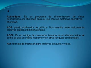 A
A




    A

ActiveSync: Es un programa de sincronización de datos
desarrollado por Microsoft para su uso con sus sistemas operativos
Microsoft.

AGP: puerto acelerador de gráficos. Nos permite correr velozmente
archivos gráficos tridimensionales.

ASCII: Es un código de caracteres basado en el alfabeto latino tal
como se usa en inglés moderno y en otras lenguas occidentales.

AVI: formato de Microsoft para archivos de audio y video.
 