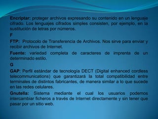 Encriptar: proteger archivos expresando su contenido en un lenguaje
cifrado. Los lenguajes cifrados simples consisten, por ejemplo, en la
sustitución de letras por números.
F
FTP: Protocolo de Transferencia de Archivos. Nos sirve para enviar y
recibir archivos de Internet.
Fuente: variedad completa de caracteres de imprenta de un
determinado estilo.
G
GAP: Perfil estándar de tecnología DECT (Digital enhanced cordless
telecommunications) que garantizará la total compatibilidad entre
terminales de distintos fabricantes, de manera similar a lo que sucede
en las redes celulares.
Gnutella: Sistema mediante el cual los usuarios podemos
intercambiar ficheros a través de Internet directamente y sin tener que
pasar por un sitio web.
 