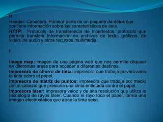 H
Header: Cabecera. Primera parte de un paquete de datos que
contiene información sobre las características de este.
HTTP: Protocolo de transferencia de hipertextos. protocolo que
permite transferir información en archivos de texto, gráficos, de
video, de audio y otros recursos multimedia.

I

Image map: imagen de una página web que nos permite cliquear
en diferentes áreas para acceder a diferentes destinos.
Impresora de chorro de tinta: impresora que trabaja pulverizando
la tinta sobre el papel.
Impresora de matriz de puntos: impresora que trabaja por medio
de un cabezal que presiona una cinta entintada contra el papel.
Impresora láser: impresora veloz y de alta resolución que utiliza la
tecnología de rayos láser. Cuando el rayo toca el papel, forma una
imagen electrostática que atrae la tinta seca.
 