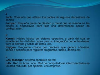 J
Jack: Conexión que utilizan los cables de algunos dispositivos de
sonido.
Jumper: Pequeña pieza de plástico y metal que se inserta en las
placas o dispositivos para fijar una determinada opción de
configuración.

K
Kernel: Núcleo básico del sistema operativo, a partir del cual se
establecen las distintas capas para su integración con el hardware,
para la entrada y salida de datos, etc.
Keygen: Programa creado por crackers que genera números,
series o seriales para registrar programas, triales, demos ect.

L
LAN Manager: sistema operativo de red.
LAN: Red de Área Local. Red de computadoras interconectadas en
un área reducida, por ejemplo, una empresa.
 