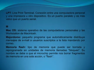 LPT: Line Print Terminal. Conexión entre una computadora personal
y una impresora u otro dispositivo. Es un puerto paralelo y es más
veloz que un puerto serial.

M
Mac OS: sistema operativo de las computadoras personales y las
Workstation de Macintosh.
Majordomo: pequeño programa que automáticamente distribuye
mensajes de e-mail a usuarios suscriptos a la lista mandando por
correo.
Memoria flash: tipo de memoria que puede ser borrada y
reprogramada en unidades de memoria llamadas "bloques". Su
nombre se debe a que el microchip permite nos borrar fragmentos
de memoria en una sola acción, o "flash’’.
 
