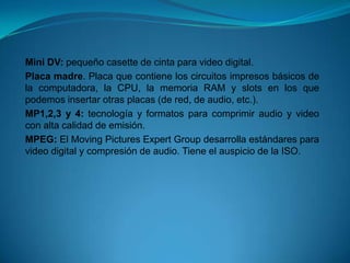 Mini DV: pequeño casette de cinta para video digital.
Placa madre. Placa que contiene los circuitos impresos básicos de
la computadora, la CPU, la memoria RAM y slots en los que
podemos insertar otras placas (de red, de audio, etc.).
MP1,2,3 y 4: tecnología y formatos para comprimir audio y video
con alta calidad de emisión.
MPEG: El Moving Pictures Expert Group desarrolla estándares para
video digital y compresión de audio. Tiene el auspicio de la ISO.
 