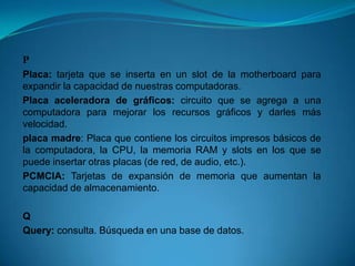 P
Placa: tarjeta que se inserta en un slot de la motherboard para
expandir la capacidad de nuestras computadoras.
Placa aceleradora de gráficos: circuito que se agrega a una
computadora para mejorar los recursos gráficos y darles más
velocidad.
placa madre: Placa que contiene los circuitos impresos básicos de
la computadora, la CPU, la memoria RAM y slots en los que se
puede insertar otras placas (de red, de audio, etc.).
PCMCIA: Tarjetas de expansión de memoria que aumentan la
capacidad de almacenamiento.

Q
Query: consulta. Búsqueda en una base de datos.
 