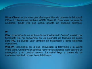 Virus Class: es un virus que afecta planillas de cálculo de Microsoft
Office. Lo llamamos también W97M.Class.G. Este virus no trata de
ocultarse. Cada vez que actúa adopta un aspecto diferente.


W
Wav: extensión de un archivo de sonido llamado "wave", creado por
Microsoft. Se ha convertido en un estándar de formato de audio
para PC. Se puede usar también en Macintosh y otros sistemas
operativos.
WebTV: tecnología en la que convergen la televisión y la World
Wide Web. Un televisor permite recorrer las páginas web usando un
navegador y un control remoto. La señal llega a través de un
módem conectado a una línea telefónica.
 