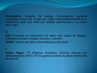 Workstation: estación de trabajo. Computadora personal
conectada a una LAN. Puede ser usada independientemente de la
mainframe, dado que tiene sus propias aplicaciones y su propio
disco rígid

X
X25: Protocolo de transmisión de datos muy usado en Iberpac.
Establece circuitos virtuales, enlaces y canales.
XENIX: Versión del UNIX desarrollada por Microsoft.

Y
Yellow Pages: YP (Páginas Amarillas), Servicio utilizado por
administradores UNIX a fin de gestionar bases de datos distribuidas
en una red.
 