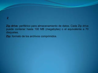 Z

Zip drive: periférico para almacenamiento de datos. Cada Zip drive
puede contener hasta 100 MB (megabytes) o el equivalente a 70
disquetes.
Zip: formato de los archivos comprimidos.
 