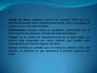 C

Caché de disco: pequeña porción de memoria RAM que nos
permite almacenar datos recientemente leídos, con lo cual agiliza el
acceso futuro a los mismos datos.
Ciberespacio: espacio virtual, no geográfico, determinado por la
interconexión de personas a través de redes telemáticas.
Cluster: es la unidad de almacenamiento en el disco rígido. Un
archivo está compuesto por varios clusters, que pueden estar
almacenados en diversos lugares del disco.
Cursor: símbolo en pantalla que nos indica la posición activa. por
ejemplo, la posición en que aparecerá el próximo carácter que
entre.
 