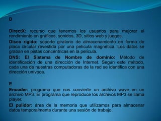 D

DirectX: recurso que tenemos los usuarios para mejorar el
rendimiento en gráficos, sonidos, 3D, sitios web y juegos.
Disco rígido: soporte giratorio de almacenamiento en forma de
placa circular revestida por una película magnética. Los datos se
graban en pistas concéntricas en la película.
DNS: El Sistema de Nombre de dominio: Método de
identificación de una dirección de Internet. Según este método,
cada una de nuestras computadoras de la red se identifica con una
dirección unívoca.

E
Encoder: programa que nos convierte un archivo wave en un
archivo MP3. El programa que reproduce los archivos MP3 se llama
player.
El pulidor: área de la memoria que utilizamos para almacenar
datos temporalmente durante una sesión de trabajo.
 