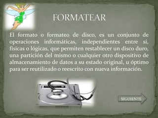 El formato o formateo de disco, es un conjunto de
operaciones informáticas, independientes entre sí,
físicas o lógicas, que permiten restablecer un disco duro,
una partición del mismo o cualquier otro dispositivo de
almacenamiento de datos a su estado original, u óptimo
para ser reutilizado o reescrito con nueva información.




                                              SIGUIENTE
 