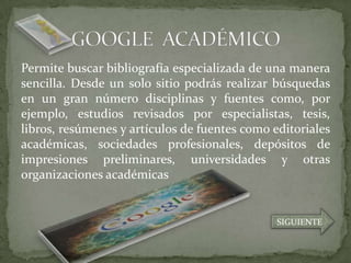 Permite buscar bibliografía especializada de una manera
sencilla. Desde un solo sitio podrás realizar búsquedas
en un gran número disciplinas y fuentes como, por
ejemplo, estudios revisados por especialistas, tesis,
libros, resúmenes y artículos de fuentes como editoriales
académicas, sociedades profesionales, depósitos de
impresiones preliminares, universidades y otras
organizaciones académicas


                                               SIGUIENTE
 