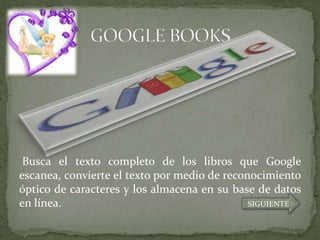 Busca el texto completo de los libros que Google
escanea, convierte el texto por medio de reconocimiento
óptico de caracteres y los almacena en su base de datos
en línea.                                     SIGUIENTE
 