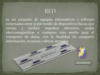 es un conjunto de equipos informáticos y software
conectados entre sí por medio de dispositivos físicos que
envían y reciben impulsos eléctricos, ondas
electromagnéticas o cualquier otro medio para el
transporte de datos, con la finalidad de compartir
información, recursos y ofrecer servicios




                                             SIGUIENTE
 