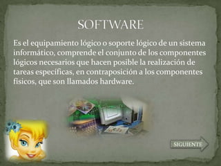 Es el equipamiento lógico o soporte lógico de un sistema
informático, comprende el conjunto de los componentes
lógicos necesarios que hacen posible la realización de
tareas específicas, en contraposición a los componentes
físicos, que son llamados hardware.




                                              SIGUIENTE
 