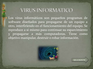  Los virus informáticos son pequeños programas de
 software diseñados para propagarse de un equipo a
 otro, interfiriendo en el funcionamiento del equipo. Se
 reproduce a sí mismo para continuar su esparcimiento
 y propagarse a más computadoras. Tiene como
 objetivo manipular, destruir o robar información.




                                              SIGUIENTE
 