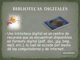  Una biblioteca digital es un centro de
 recursos que se encuentran disponibles
 en formato digital (pdf, doc, jpg, bmp,
 mp3, etc.), la cual se accede por medio
 de las computadoras y de internet.
                                    SIGUIENTE
 