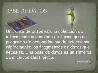 Una base de datos es una colección de
información organizada de forma que un
programa de ordenador pueda seleccionar
rápidamente los fragmentos de datos que
necesite. Una base de datos es un sistema
de archivos electrónico.
                                  SIGUIENTE
 