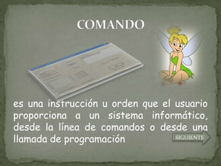 es una instrucción u orden que el usuario
proporciona a un sistema informático,
desde la línea de comandos o desde una
llamada de programación           SIGUIENTE
 