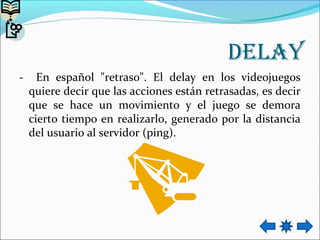 Delay
- En español "retraso". El delay en los videojuegos
quiere decir que las acciones están retrasadas, es decir
que se hace un movimiento y el juego se demora
cierto tiempo en realizarlo, generado por la distancia
del usuario al servidor (ping).
 