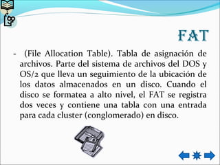 fat
- (File Allocation Table). Tabla de asignación de
archivos. Parte del sistema de archivos del DOS y
OS/2 que lleva un seguimiento de la ubicación de
los datos almacenados en un disco. Cuando el
disco se formatea a alto nivel, el FAT se registra
dos veces y contiene una tabla con una entrada
para cada cluster (conglomerado) en disco.
 