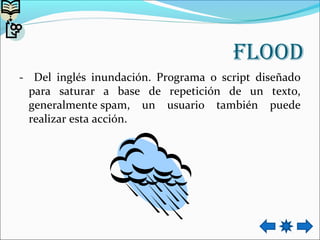 flooD
- Del inglés inundación. Programa o script diseñado
para saturar a base de repetición de un texto,
generalmente spam, un usuario también puede
realizar esta acción.
 