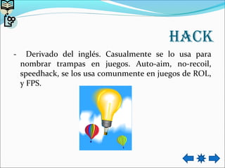 Hack
- Derivado del inglés. Casualmente se lo usa para
nombrar trampas en juegos. Auto-aim, no-recoil,
speedhack, se los usa comunmente en juegos de ROL,
y FPS.
 