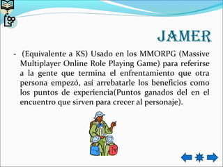 Jamer
- (Equivalente a KS) Usado en los MMORPG (Massive
Multiplayer Online Role Playing Game) para referirse
a la gente que termina el enfrentamiento que otra
persona empezó, así arrebatarle los beneficios como
los puntos de experiencia(Puntos ganados del en el
encuentro que sirven para crecer al personaje).
 