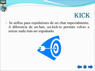 kick
- Se utiliza para expulsiones de un chat especialmente.
A diferencia de un ban, un kick te permite volver a
entrar nada más ser expulsado.
 