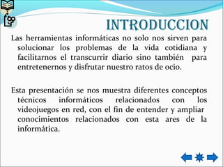 intRodUCCion
Las herramientas informáticas no solo nos sirven para
solucionar los problemas de la vida cotidiana y
facilitarnos el transcurrir diario sino también para
entretenernos y disfrutar nuestro ratos de ocio.
Esta presentación se nos muestra diferentes conceptos
técnicos informáticos relacionados con los
videojuegos en red, con el fin de entender y ampliar
conocimientos relacionados con esta ares de la
informática.
 