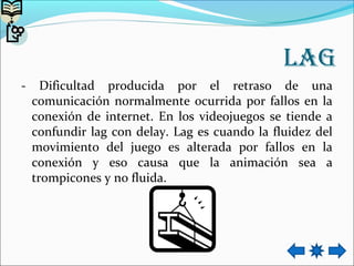 Lag
- Dificultad producida por el retraso de una
comunicación normalmente ocurrida por fallos en la
conexión de internet. En los videojuegos se tiende a
confundir lag con delay. Lag es cuando la fluidez del
movimiento del juego es alterada por fallos en la
conexión y eso causa que la animación sea a
trompicones y no fluida.
 