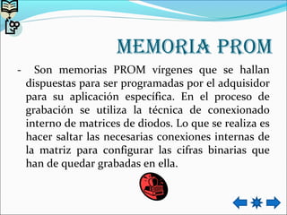 memoria prom
- Son memorias PROM vírgenes que se hallan
dispuestas para ser programadas por el adquisidor
para su aplicación específica. En el proceso de
grabación se utiliza la técnica de conexionado
interno de matrices de diodos. Lo que se realiza es
hacer saltar las necesarias conexiones internas de
la matriz para configurar las cifras binarias que
han de quedar grabadas en ella.
 