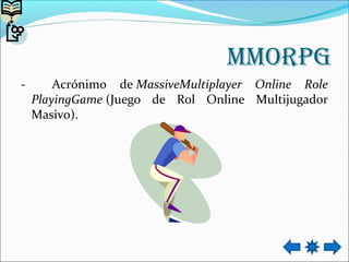 mmorpg
- Acrónimo de MassiveMultiplayer Online Role
PlayingGame (Juego de Rol Online Multijugador
Masivo).
 