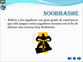 Noobbashe
- Refiere a los jugadores con gran grado de experiencia
que sólo juegan contra jugadores novatos con el fin de
obtener una victoria muy fácilmente.
 