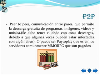 P2P
- Peer to peer, comunicación entre pares, que permite
la descarga gratuita de programas, imágenes, videos y
música.(Se debe tener cuidado con estas descargas,
debido a que algunas veces pueden estar infectadas
con algún virus). O puede ser Paytoplay que es en los
servidores comunmente MMORPG que son pagados
 
