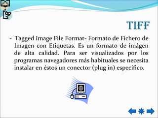 tiff
- Tagged Image File Format- Formato de Fichero de
Imagen con Etiquetas. Es un formato de imágen
de alta calidad. Para ser visualizados por los
programas navegadores más habituales se necesita
instalar en éstos un conector (plug in) específico.
 