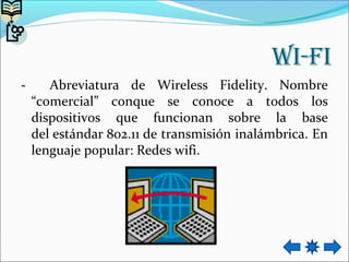 wi-fi
- Abreviatura de Wireless Fidelity. Nombre
“comercial” conque se conoce a todos los
dispositivos que funcionan sobre la base
del estándar 802.11 de transmisión inalámbrica. En
lenguaje popular: Redes wifi.
 