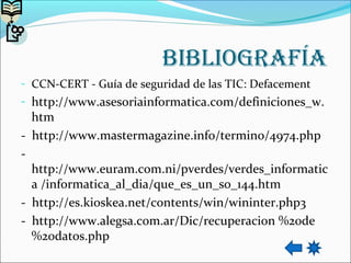 bibliografía
- CCN-CERT - Guía de seguridad de las TIC: Defacement
- http://www.asesoriainformatica.com/definiciones_w.
htm
- http://www.mastermagazine.info/termino/4974.php
-
http://www.euram.com.ni/pverdes/verdes_informatic
a /informatica_al_dia/que_es_un_so_144.htm
- http://es.kioskea.net/contents/win/wininter.php3
- http://www.alegsa.com.ar/Dic/recuperacion %20de
%20datos.php
 