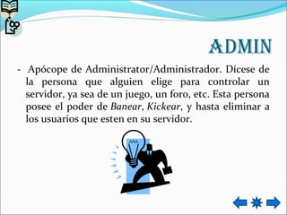 Admin
- Apócope de Administrator/Administrador. Dícese de
la persona que alguien elige para controlar un
servidor, ya sea de un juego, un foro, etc. Esta persona
posee el poder de Banear, Kickear, y hasta eliminar a
los usuarios que esten en su servidor.
 