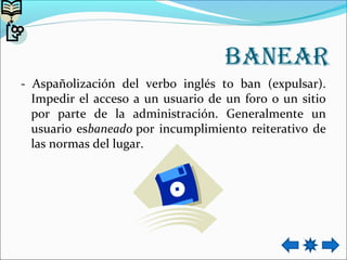 BAneAR
- Aspañolización del verbo inglés to ban (expulsar).
Impedir el acceso a un usuario de un foro o un sitio
por parte de la administración. Generalmente un
usuario esbaneado por incumplimiento reiterativo de
las normas del lugar.
 