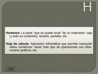 Hardware: La parte "que se puede tocar" de un ordenador: caja
  (y todo su contenido), teclado, pantalla, etc.

Hoja de cálculo: Aplicación informática que permite manipular
  datos numéricos: hacer todo tipo de operaciones con ellos,
  mostrar gráficos, etc.
 