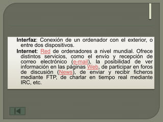 Interfaz: Conexión de un ordenador con el exterior, o
  entre dos dispositivos.
Internet: Red de ordenadores a nivel mundial. Ofrece
  distintos servicios, como el envío y recepción de
  correo electrónico (e-mail), la posibilidad de ver
  información en las páginas Web, de participar en foros
  de discusión (News), de enviar y recibir ficheros
  mediante FTP, de charlar en tiempo real mediante
  IRC, etc.
 