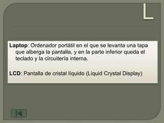 Laptop: Ordenador portátil en el que se levanta una tapa
  que alberga la pantalla, y en la parte inferior queda el
  teclado y la circuitería interna.

LCD: Pantalla de cristal líquido (Liquid Crystal Display)
 