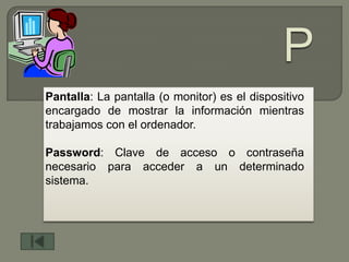 Pantalla: La pantalla (o monitor) es el dispositivo
encargado de mostrar la información mientras
trabajamos con el ordenador.

Password: Clave de acceso o contraseña
necesario para acceder a un determinado
sistema.
 