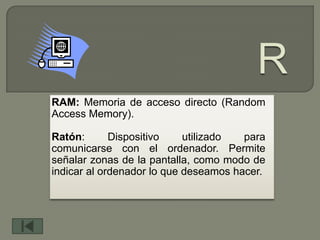 RAM: Memoria de acceso directo (Random
Access Memory).

Ratón:       Dispositivo    utilizado  para
comunicarse con el ordenador. Permite
señalar zonas de la pantalla, como modo de
indicar al ordenador lo que deseamos hacer.
 