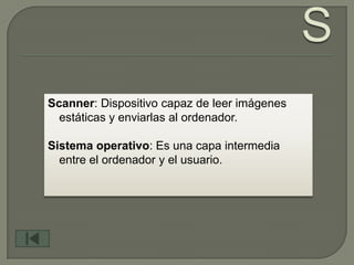 Scanner: Dispositivo capaz de leer imágenes
  estáticas y enviarlas al ordenador.

Sistema operativo: Es una capa intermedia
  entre el ordenador y el usuario.
 
