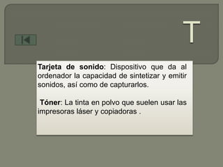 Tarjeta de sonido: Dispositivo que da al
ordenador la capacidad de sintetizar y emitir
sonidos, así como de capturarlos.

 Tóner: La tinta en polvo que suelen usar las
impresoras láser y copiadoras .
 