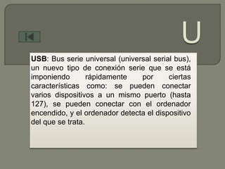 USB: Bus serie universal (universal serial bus),
un nuevo tipo de conexión serie que se está
imponiendo        rápidamente   por      ciertas
características como: se pueden conectar
varios dispositivos a un mismo puerto (hasta
127), se pueden conectar con el ordenador
encendido, y el ordenador detecta el dispositivo
del que se trata.
 