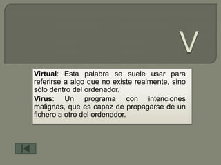 Virtual: Esta palabra se suele usar para
referirse a algo que no existe realmente, sino
sólo dentro del ordenador.
Virus: Un programa con intenciones
malignas, que es capaz de propagarse de un
fichero a otro del ordenador.
 