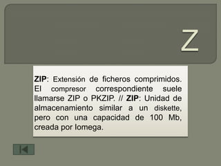 ZIP: Extensión de ficheros comprimidos.
El compresor correspondiente suele
llamarse ZIP o PKZIP. // ZIP: Unidad de
almacenamiento similar a un diskette,
pero con una capacidad de 100 Mb,
creada por Iomega.
 