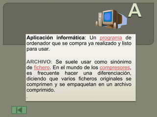 Aplicación informática: Un programa de
ordenador que se compra ya realizado y listo
para usar.

             Se suele usar como sinónimo
de fichero. En el mundo de los compresores,
es frecuente hacer una diferenciación,
diciendo que varios ficheros originales se
comprimen y se empaquetan en un archivo
comprimido.
 